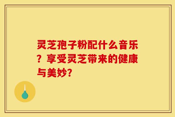 灵芝孢子粉配什么音乐？享受灵芝带来的健康与美妙？