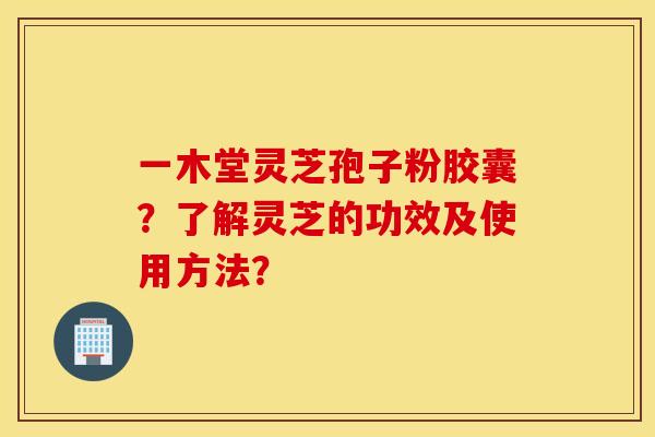 一木堂灵芝孢子粉胶囊？了解灵芝的功效及使用方法？