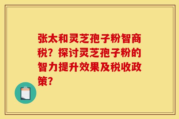 张太和灵芝孢子粉智商税？探讨灵芝孢子粉的智力提升效果及税收政策？