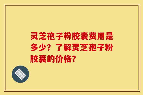 灵芝孢子粉胶囊费用是多少？了解灵芝孢子粉胶囊的价格？