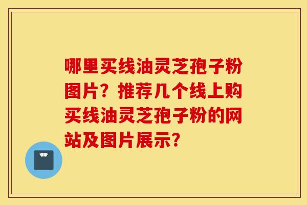 哪里买线油灵芝孢子粉图片？推荐几个线上购买线油灵芝孢子粉的网站及图片展示？