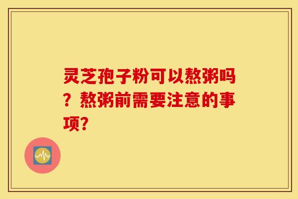 灵芝孢子粉可以熬粥吗？熬粥前需要注意的事项？