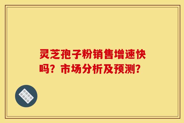 灵芝孢子粉销售增速快吗？市场分析及预测？