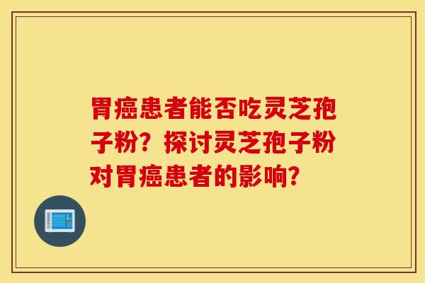 胃癌患者能否吃灵芝孢子粉？探讨灵芝孢子粉对胃癌患者的影响？