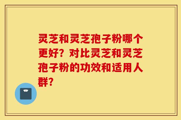 灵芝和灵芝孢子粉哪个更好？对比灵芝和灵芝孢子粉的功效和适用人群？