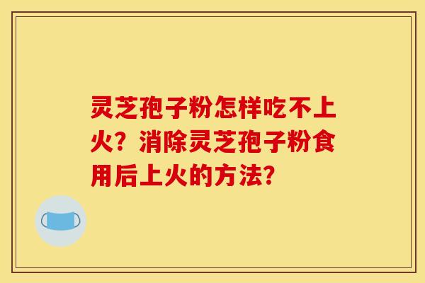 灵芝孢子粉怎样吃不上火？消除灵芝孢子粉食用后上火的方法？