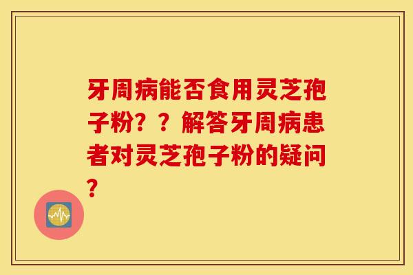 牙周病能否食用灵芝孢子粉？？解答牙周病患者对灵芝孢子粉的疑问？
