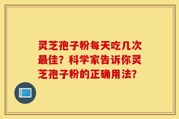 灵芝孢子粉每天吃几次最佳?科学家告诉你灵芝孢子粉的正确用法? 灵芝孢子粉每天吃几次最佳?科学家告诉你灵芝孢子粉的正确用法?