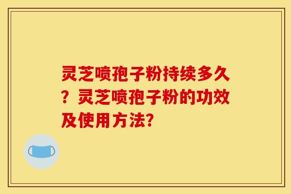 灵芝喷孢子粉持续多久？灵芝喷孢子粉的功效及使用方法？
