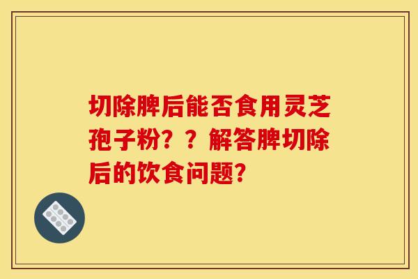切除脾后能否食用灵芝孢子粉？？解答脾切除后的饮食问题？