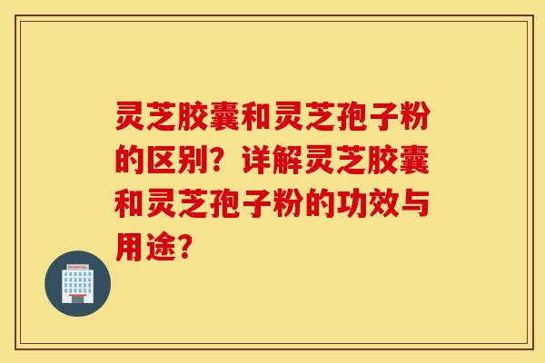灵芝胶囊和灵芝孢子粉的区别？详解灵芝胶囊和灵芝孢子粉的功效与用途？
