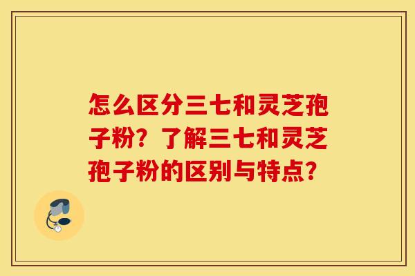 怎么区分三七和灵芝孢子粉？了解三七和灵芝孢子粉的区别与特点？