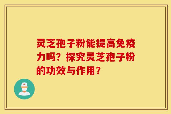 灵芝孢子粉能提高免疫力吗？探究灵芝孢子粉的功效与作用？