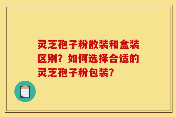 灵芝孢子粉散装和盒装区别？如何选择合适的灵芝孢子粉包装？