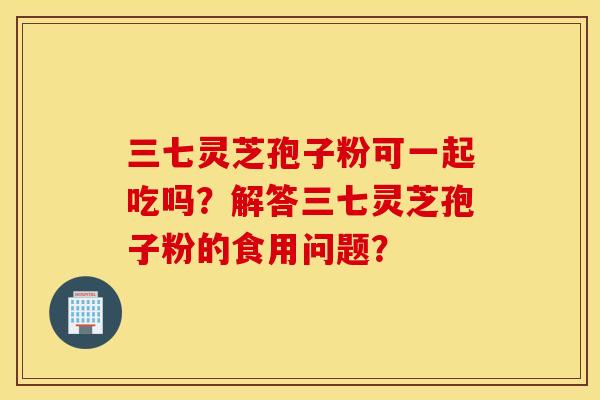 三七灵芝孢子粉可一起吃吗?解答三七灵芝孢子粉的食用问题? 三七灵芝孢子粉可一起吃吗?解答三七灵芝孢子粉的食用问题?