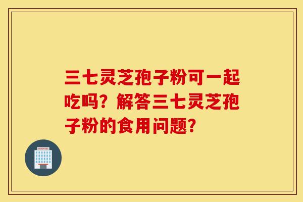 三七灵芝孢子粉可一起吃吗？解答三七灵芝孢子粉的食用问题？