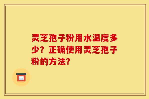 灵芝孢子粉用水温度多少?正确使用灵芝孢子粉的方法? 灵芝孢子粉用水温度多少?正确使用灵芝孢子粉的方法?