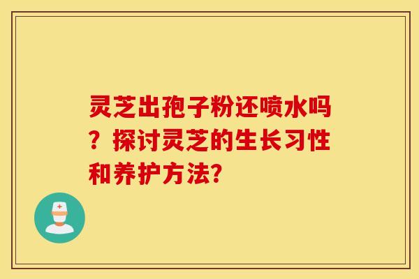 灵芝出孢子粉还喷水吗?探讨灵芝的生长习性和养护方法? 灵芝出孢子粉还喷水吗?探讨灵芝的生长习性和养护方法?