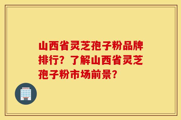 山西省灵芝孢子粉品牌排行？了解山西省灵芝孢子粉市场前景？