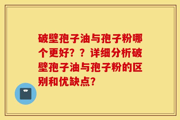 破壁孢子油与孢子粉哪个更好？？详细分析破壁孢子油与孢子粉的区别和优缺点？