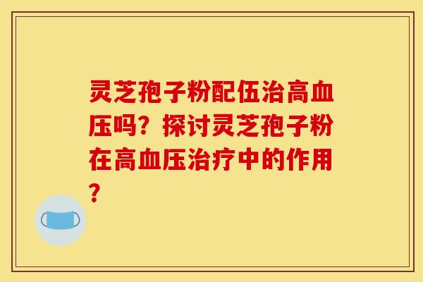 灵芝孢子粉配伍治高血压吗？探讨灵芝孢子粉在高血压治疗中的作用？