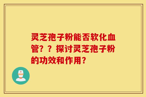 灵芝孢子粉能否软化血管？？探讨灵芝孢子粉的功效和作用？