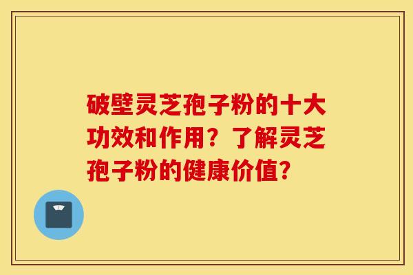 破壁灵芝孢子粉的十大功效和作用？了解灵芝孢子粉的健康价值？