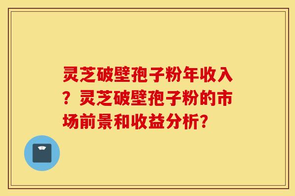 灵芝破壁孢子粉年收入?灵芝破壁孢子粉的市场前景和收益分析? 灵芝破壁孢子粉年收入?灵芝破壁孢子粉的市场前景和收益分析?