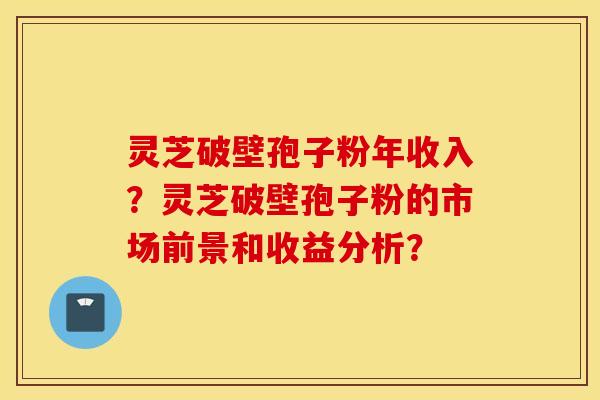 灵芝破壁孢子粉年收入？灵芝破壁孢子粉的市场前景和收益分析？