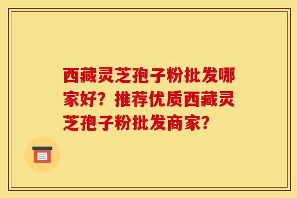 西藏灵芝孢子粉批发哪家好？推荐优质西藏灵芝孢子粉批发商家？