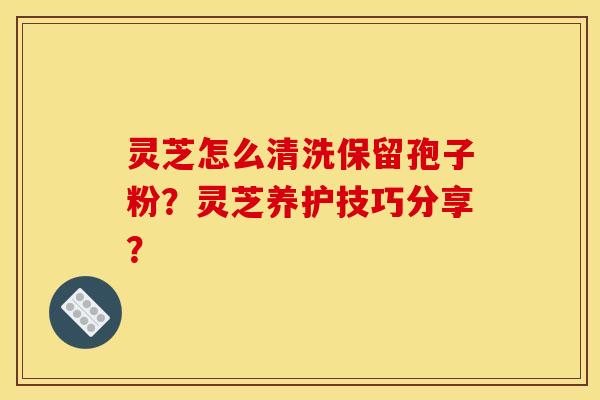 灵芝怎么清洗保留孢子粉？灵芝养护技巧分享？