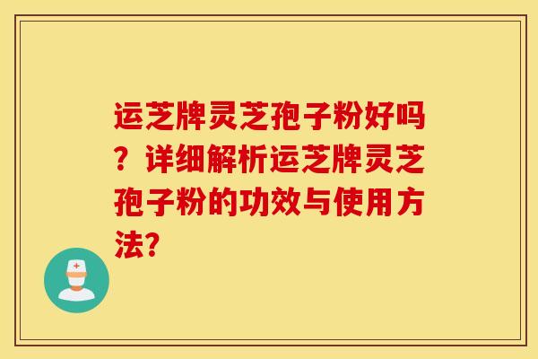 运芝牌灵芝孢子粉好吗?详细解析运芝牌灵芝孢子粉的功效与使用方法? 运芝牌灵芝孢子粉好吗?详细解析运芝牌灵芝孢子粉的功效与使用方法?