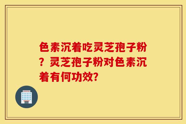 色素沉着吃灵芝孢子粉？灵芝孢子粉对色素沉着有何功效？