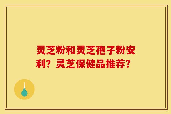 灵芝粉和灵芝孢子粉安利?灵芝保健品推荐? 灵芝粉和灵芝孢子粉安利?灵芝保健品推荐?