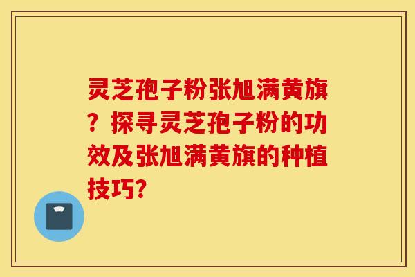 灵芝孢子粉张旭满黄旗?探寻灵芝孢子粉的功效及张旭满黄旗的种植技巧? 灵芝孢子粉张旭满黄旗?探寻灵芝孢子粉的功效及张旭满黄旗的种植技巧?