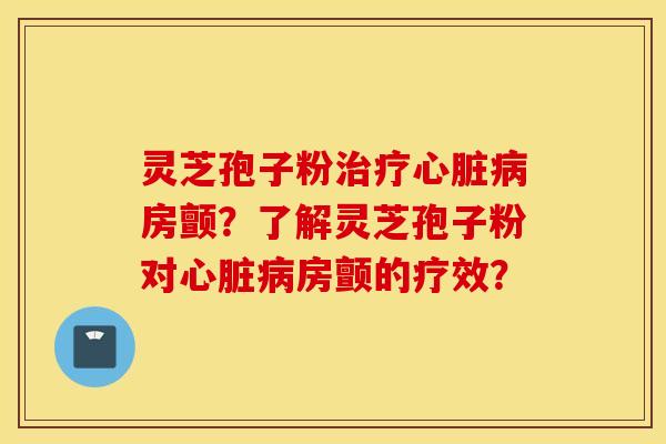 灵芝孢子粉治疗心脏病房颤？了解灵芝孢子粉对心脏病房颤的疗效？