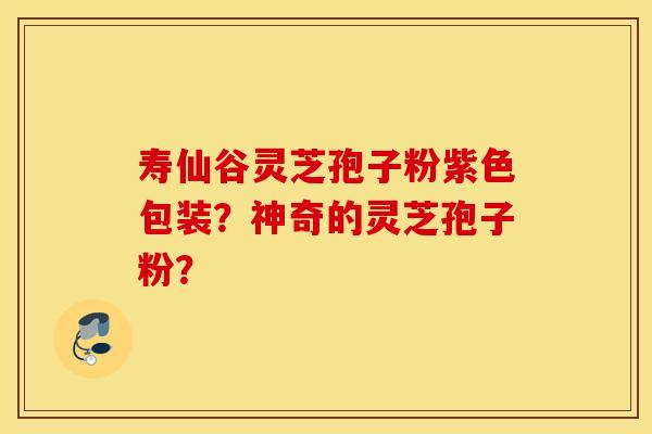 寿仙谷灵芝孢子粉紫色包装？神奇的灵芝孢子粉？