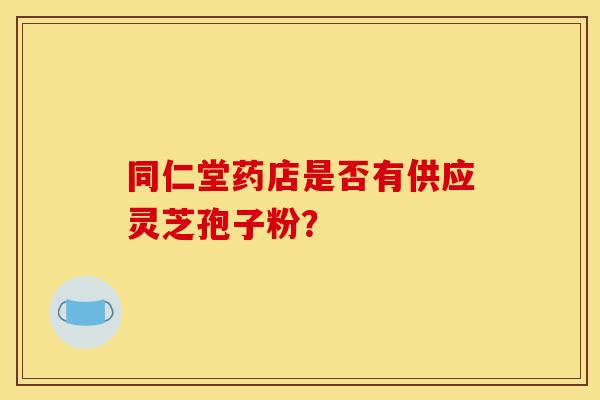 同仁堂药店是否有供应灵芝孢子粉? 同仁堂药店是否有供应灵芝孢子粉?