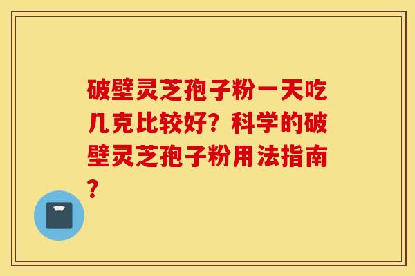 破壁灵芝孢子粉一天吃几克比较好?科学的破壁灵芝孢子粉用法指南? 破壁灵芝孢子粉一天吃几克比较好?科学的破壁灵芝孢子粉用法指南?
