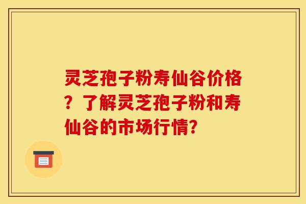 灵芝孢子粉寿仙谷价格?了解灵芝孢子粉和寿仙谷的市场行情? 灵芝孢子粉寿仙谷价格?了解灵芝孢子粉和寿仙谷的市场行情?