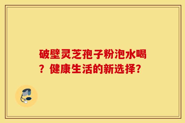 破壁灵芝孢子粉泡水喝?健康生活的新选择? 破壁灵芝孢子粉泡水喝?健康生活的新选择?