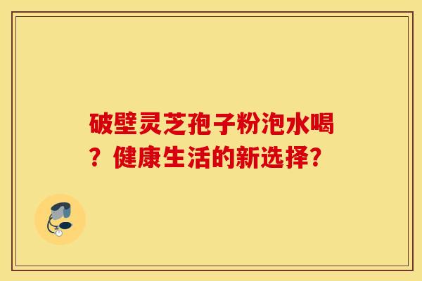 破壁灵芝孢子粉泡水喝？健康生活的新选择？