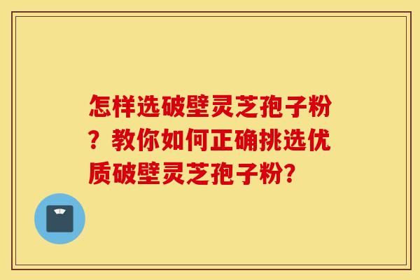 怎样选破壁灵芝孢子粉？教你如何正确挑选优质破壁灵芝孢子粉？