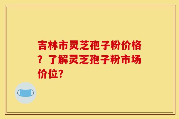 吉林市灵芝孢子粉价格？了解灵芝孢子粉市场价位？