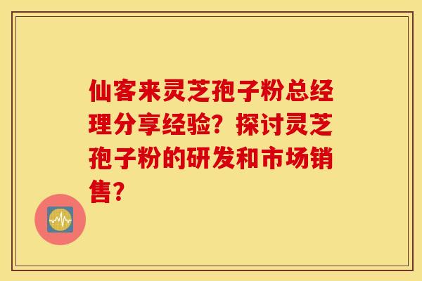 仙客来灵芝孢子粉总经理分享经验？探讨灵芝孢子粉的研发和市场销售？