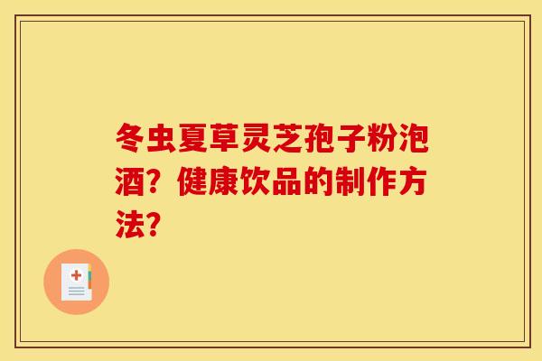 冬虫夏草灵芝孢子粉泡酒？健康饮品的制作方法？