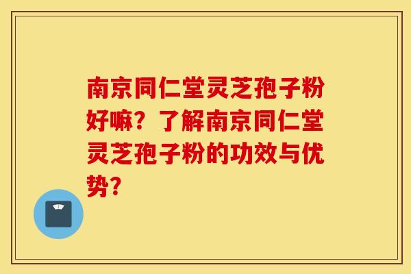 南京同仁堂灵芝孢子粉好嘛？了解南京同仁堂灵芝孢子粉的功效与优势？