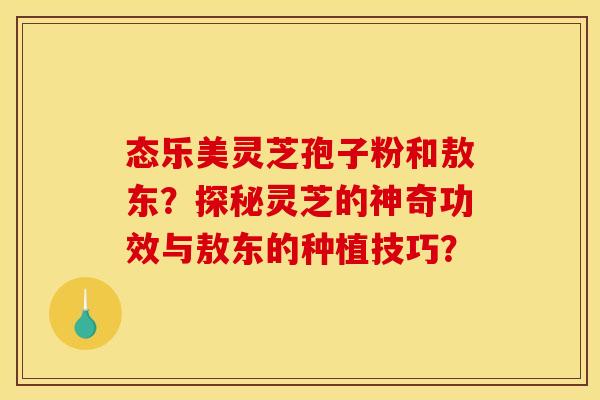 态乐美灵芝孢子粉和敖东？探秘灵芝的神奇功效与敖东的种植技巧？
