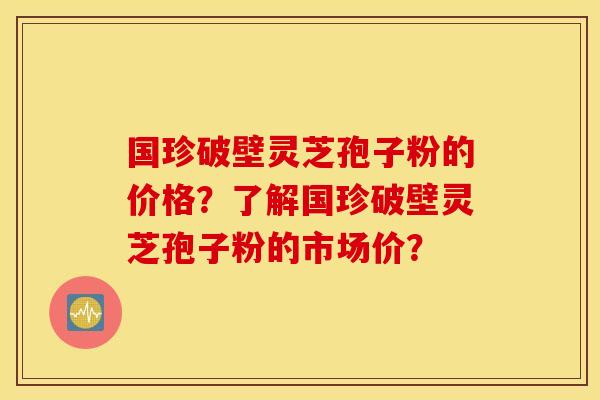 国珍破壁灵芝孢子粉的价格？了解国珍破壁灵芝孢子粉的市场价？