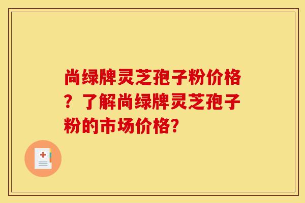 尚绿牌灵芝孢子粉价格？了解尚绿牌灵芝孢子粉的市场价格？